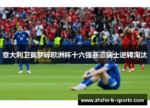 意大利卫冕梦碎欧洲杯十六强赛遭瑞士逆转淘汰 意大利卫冕梦碎欧洲杯十六强赛遭瑞士逆转淘汰