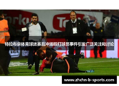 特拉布宗体育球迷赛后冲场殴打球员事件引发广泛关注和讨论 特拉布宗体育球迷赛后冲场殴打球员事件引发广泛关注和讨论