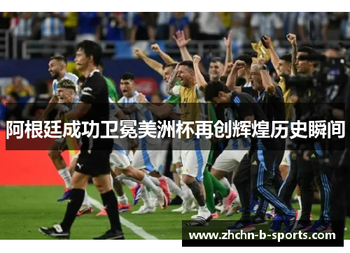 阿根廷成功卫冕美洲杯再创辉煌历史瞬间 阿根廷成功卫冕美洲杯再创辉煌历史瞬间